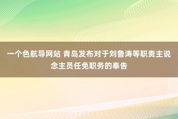 一个色航导网站 青岛发布对于刘鲁涛等职责主说念主员任免职务的奉告