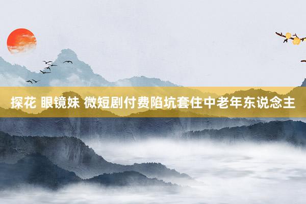 探花 眼镜妹 微短剧付费陷坑套住中老年东说念主