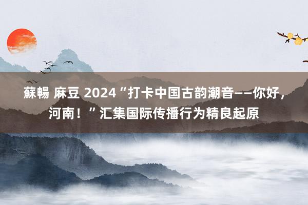 蘇暢 麻豆 2024“打卡中国古韵潮音——你好，河南！”汇集国际传播行为精良起原