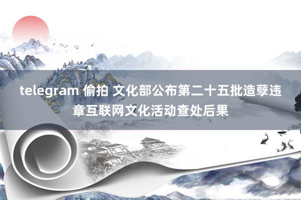 telegram 偷拍 文化部公布第二十五批造孽违章互联网文化活动查处后果