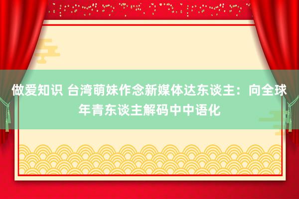 做爱知识 台湾萌妹作念新媒体达东谈主：向全球年青东谈主解码中中语化