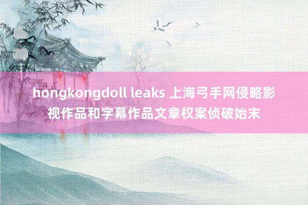 hongkongdoll leaks 上海弓手网侵略影视作品和字幕作品文章权案侦破始末