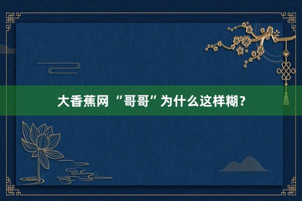 大香蕉网 “哥哥”为什么这样糊？