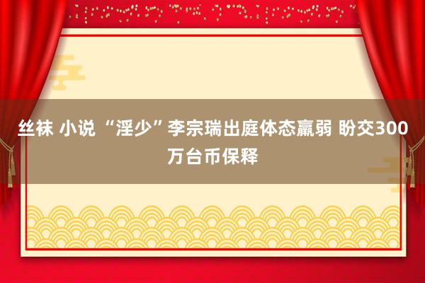 丝袜 小说 “淫少”李宗瑞出庭体态羸弱 盼交300万台币保释