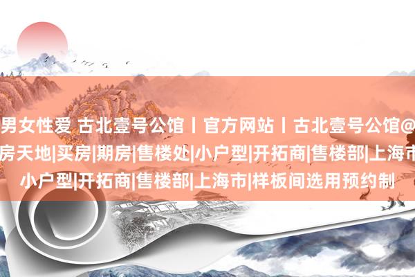 男女性爱 古北壹号公馆丨官方网站丨古北壹号公馆@测评百科2024上海房天地|买房|期房|售楼处|小户型|开拓商|售楼部|上海市|样板间选用预约制