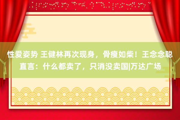 性爱姿势 王健林再次现身，骨瘦如柴！王念念聪直言：什么都卖了，只消没卖国|万达广场