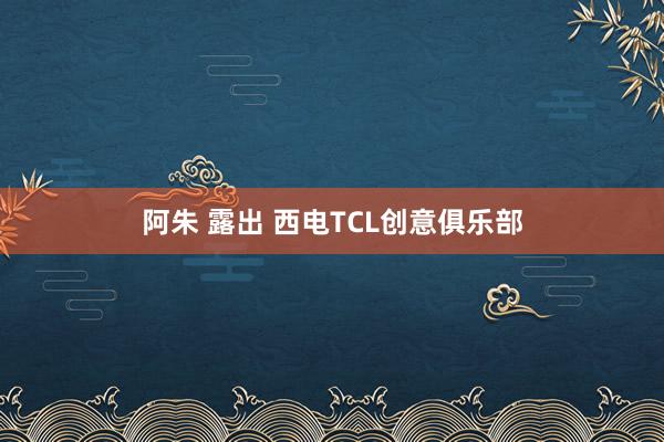 阿朱 露出 西电TCL创意俱乐部