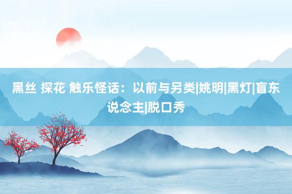 黑丝 探花 触乐怪话：以前与另类|姚明|黑灯|盲东说念主|脱口秀