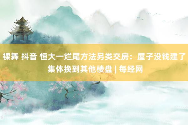 裸舞 抖音 恒大一烂尾方法另类交房：屋子没钱建了 集体换到其他楼盘 | 每经网