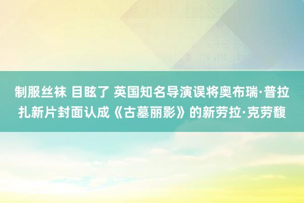 制服丝袜 目眩了 英国知名导演误将奥布瑞·普拉扎新片封面认成《古墓丽影》的新劳拉·克劳馥