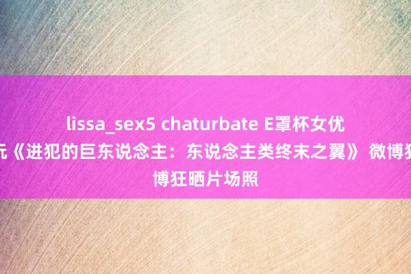 lissa_sex5 chaturbate E罩杯女优并木优欲玩《进犯的巨东说念主：东说念主类终末之翼》 微博狂晒片场照