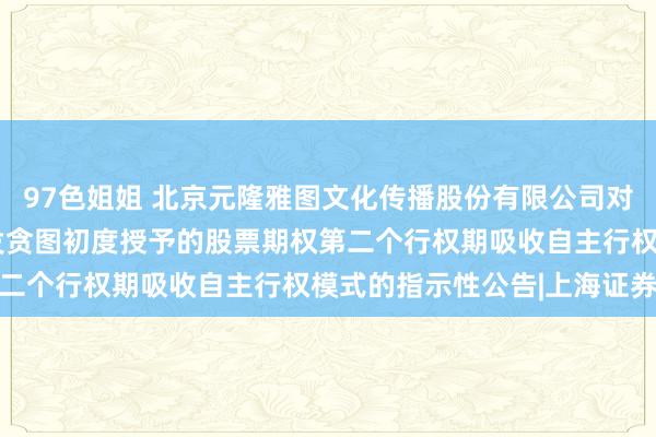 97色姐姐 北京元隆雅图文化传播股份有限公司对于2022年股票期权引发贪图初度授予的股票期权第二个行权期吸收自主行权模式的指示性公告|上海证券报