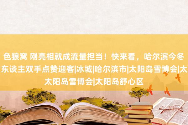 色狼窝 刚亮相就成流量担当！快来看，哈尔滨今冬第一个大雪东谈主双手点赞迎客|冰城|哈尔滨市|太阳岛雪博会|太阳岛舒心区