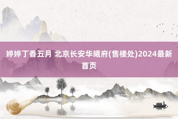 婷婷丁香五月 北京长安华曦府(售楼处)2024最新首页