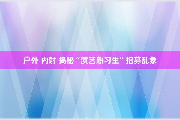 户外 内射 揭秘“演艺熟习生”招募乱象