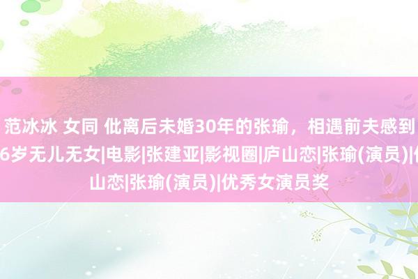 范冰冰 女同 仳离后未婚30年的张瑜，相遇前夫感到心动，如今66岁无儿无女|电影|张建亚|影视圈|庐山恋|张瑜(演员)|优秀女演员奖