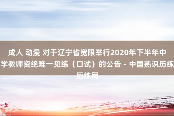 成人 动漫 对于辽宁省宽限举行2020年下半年中小学教师资绝难一见练（口试）的公告 - 中国熟识历练网