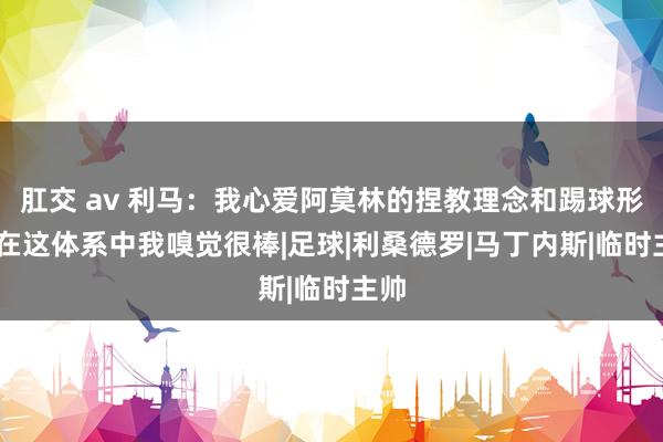 肛交 av 利马：我心爱阿莫林的捏教理念和踢球形态 在这体系中我嗅觉很棒|足球|利桑德罗|马丁内斯|临时主帅