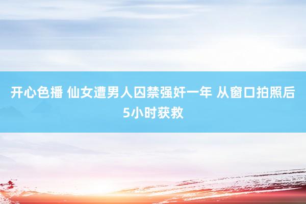 开心色播 仙女遭男人囚禁强奸一年 从窗口拍照后5小时获救