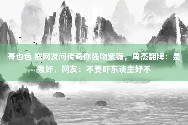 哥也色 被网友问传奇你强吻紫薇，周杰翻牌：是强奸，网友：不要吓东谈主好不