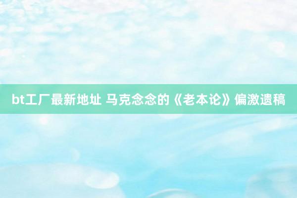 bt工厂最新地址 马克念念的《老本论》偏激遗稿