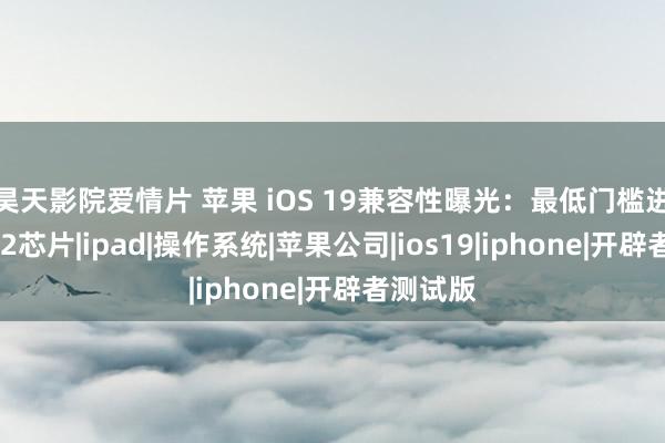 昊天影院爱情片 苹果 iOS 19兼容性曝光：最低门槛进步至A12芯片|ipad|操作系统|苹果公司|ios19|iphone|开辟者测试版