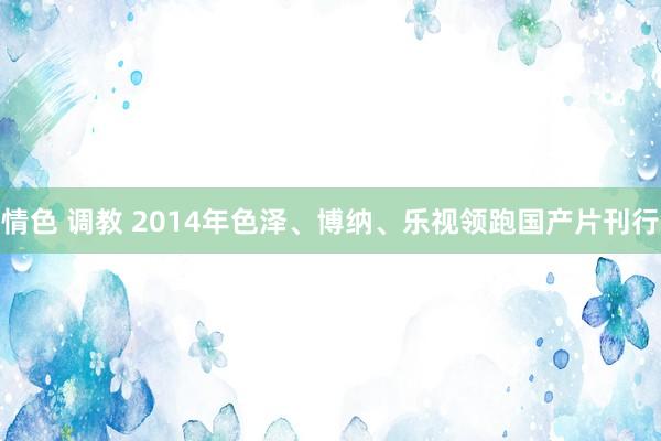 情色 调教 2014年色泽、博纳、乐视领跑国产片刊行