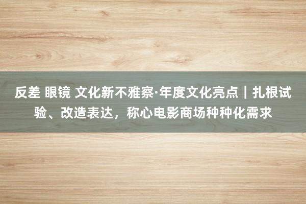 反差 眼镜 文化新不雅察·年度文化亮点｜扎根试验、改造表达，称心电影商场种种化需求